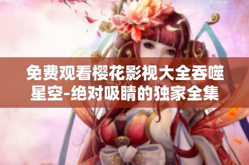 免费观看樱花影视大全吞噬星空-绝对吸睛的独家全集观看