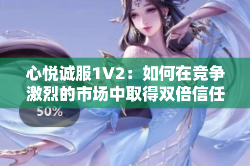 心悦诚服1V2：如何在竞争激烈的市场中取得双倍信任