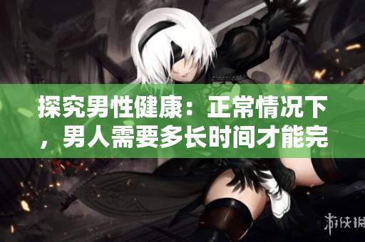探究男性健康：正常情况下，男人需要多长时间才能完成一次？