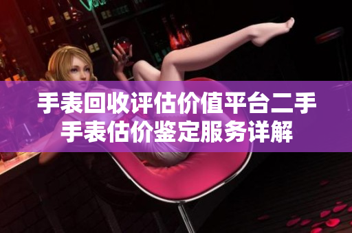 手表回收评估价值平台二手手表估价鉴定服务详解