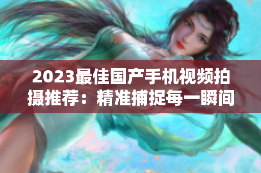 2023最佳国产手机视频拍摄推荐：精准捕捉每一瞬间
