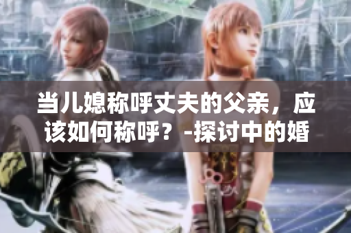 当儿媳称呼丈夫的父亲，应该如何称呼？-探讨中的婚姻文化现象