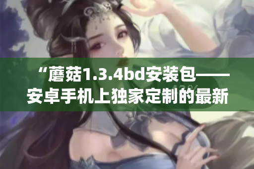 “蘑菇1.3.4bd安装包——安卓手机上独家定制的最新版本”(1)