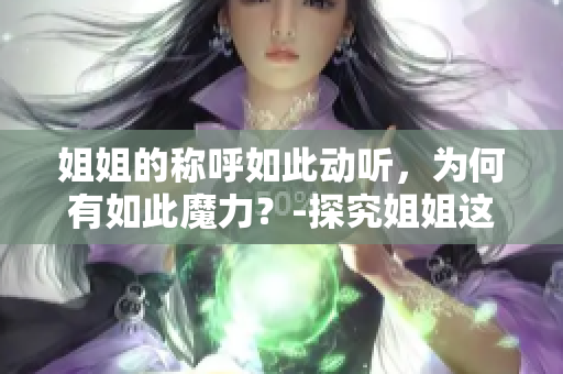 姐姐的称呼如此动听，为何有如此魔力？-探究姐姐这个称呼的神秘力量