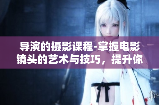 导演的摄影课程-掌握电影镜头的艺术与技巧，提升你的电影创作能力！