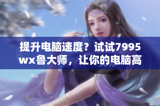 提升电脑速度？试试7995wx鲁大师，让你的电脑高速运行