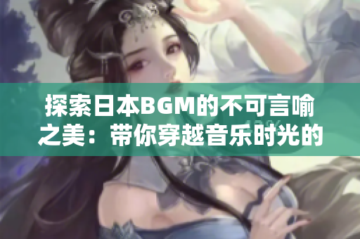 探索日本BGM的不可言喻之美：带你穿越音乐时光的独特魅力