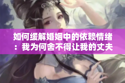 如何缓解婚姻中的依赖情绪：我为何舍不得让我的丈夫独立？