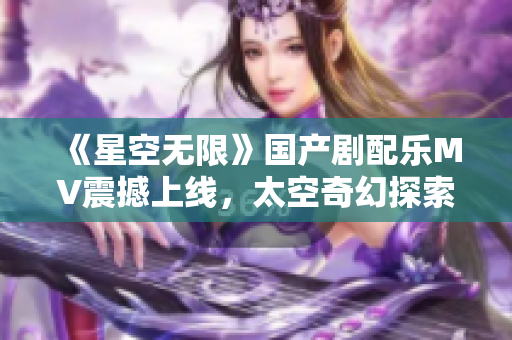 《星空无限》国产剧配乐MV震撼上线，太空奇幻探索之旅由此展开！