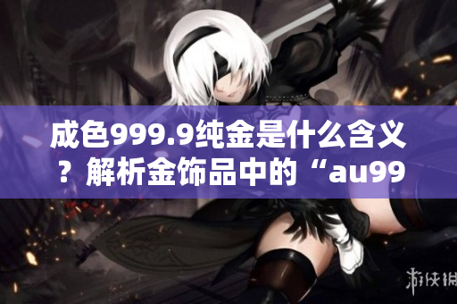 成色999.9纯金是什么含义？解析金饰品中的“au999.9”