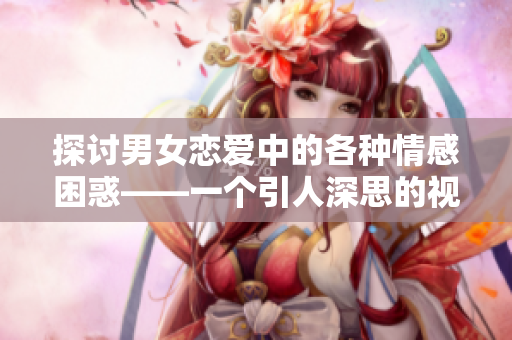 探讨男女恋爱中的各种情感困惑——一个引人深思的视频解析