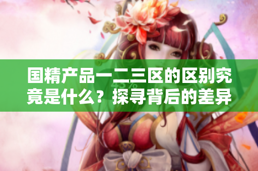 国精产品一二三区的区别究竟是什么？探寻背后的差异与亮点