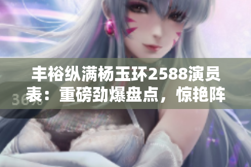 丰裕纵满杨玉环2588演员表：重磅劲爆盘点，惊艳阵容引人瞩目