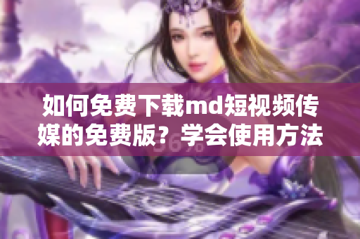 如何免费下载md短视频传媒的免费版？学会使用方法很简单哦