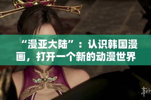 “漫亚大陆”：认识韩国漫画，打开一个新的动漫世界！