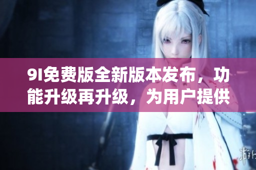 9I免费版全新版本发布，功能升级再升级，为用户提供更多惊喜！(1)