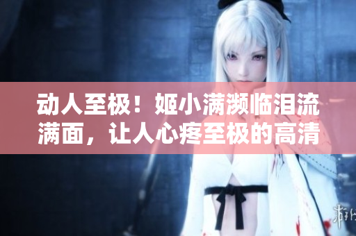 动人至极！姬小满濒临泪流满面，让人心疼至极的高清图片