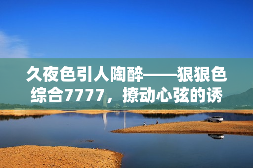 久夜色引人陶醉——狠狠色综合7777，撩动心弦的诱惑