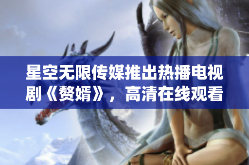 星空无限传媒推出热播电视剧《赘婿》，高清在线观看限时免费直播(1)