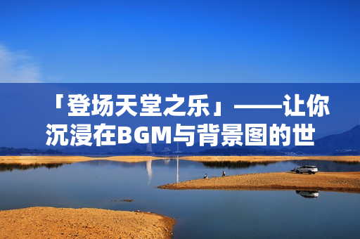 「登场天堂之乐」——让你沉浸在BGM与背景图的世界