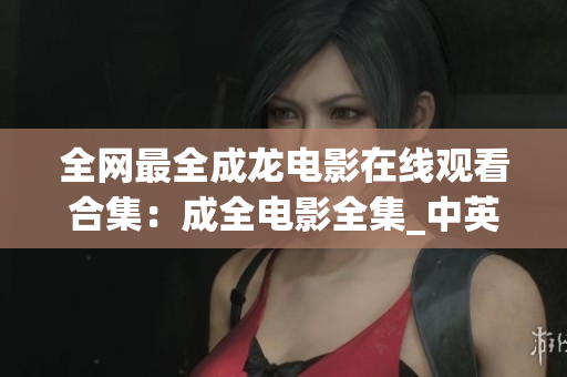 全网最全成龙电影在线观看合集：成全电影全集_中英双语高清完整版