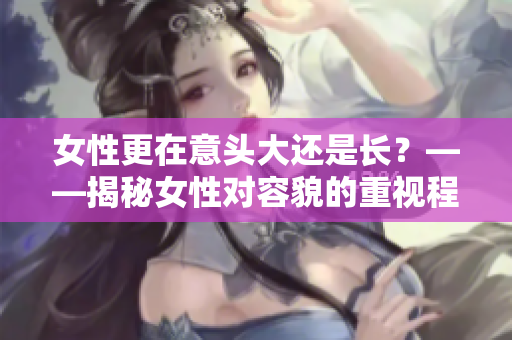 女性更在意头大还是长？——揭秘女性对容貌的重视程度
