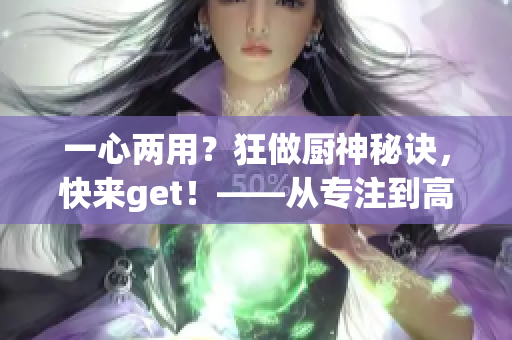 一心两用？狂做厨神秘诀，快来get！——从专注到高效的转变