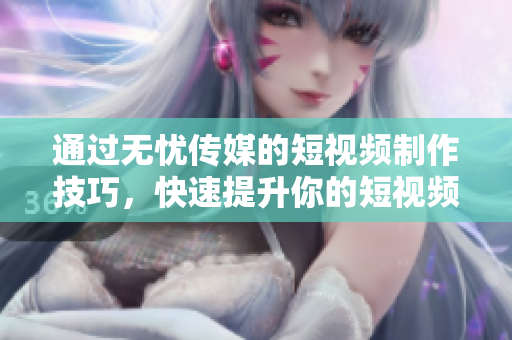 通过无忧传媒的短视频制作技巧，快速提升你的短视频制作能力！