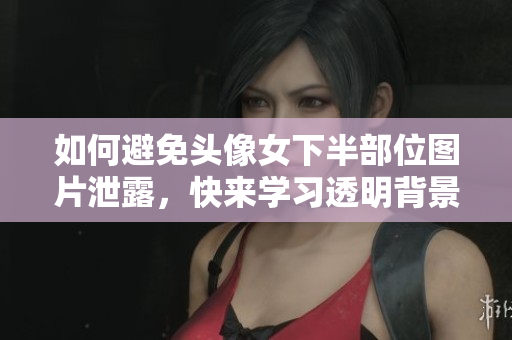 如何避免头像女下半部位图片泄露，快来学习透明背景处理技巧！