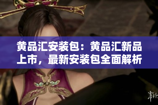 黄品汇安装包：黄品汇新品上市，最新安装包全面解析
