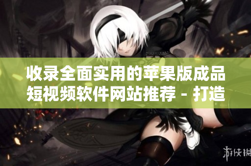 收录全面实用的苹果版成品短视频软件网站推荐 - 打造高质量内容从此不再烦恼！