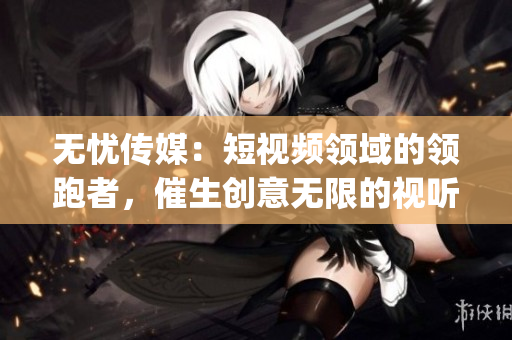 无忧传媒：短视频领域的领跑者，催生创意无限的视听盛宴(1)