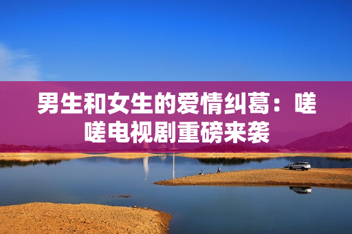 男生和女生的爱情纠葛：嗟嗟电视剧重磅来袭