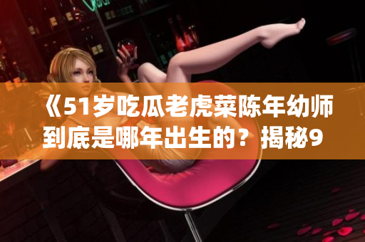 《51岁吃瓜老虎菜陈年幼师到底是哪年出生的？揭秘98年出生日期》(1)