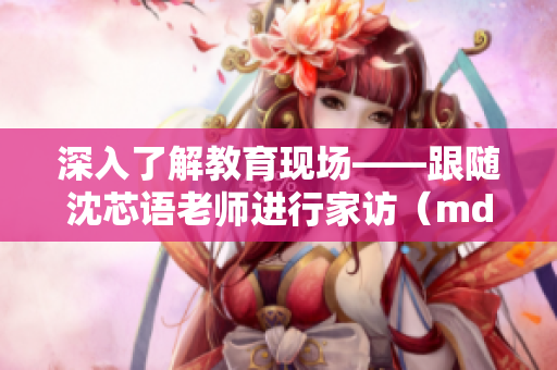 深入了解教育现场——跟随沈芯语老师进行家访（md0076）