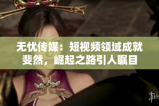 无忧传媒：短视频领域成就斐然，崛起之路引人瞩目