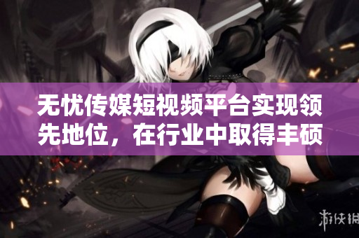 无忧传媒短视频平台实现领先地位，在行业中取得丰硕成绩