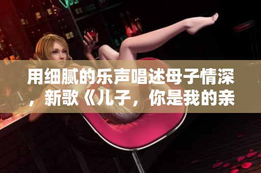 用细腻的乐声唱述母子情深，新歌《儿子，你是我的亲人》感人至深