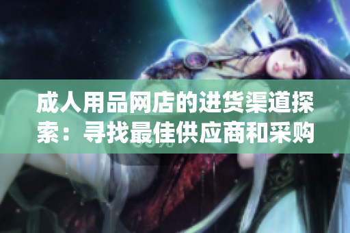 成人用品网店的进货渠道探索：寻找最佳供应商和采购策略(1)