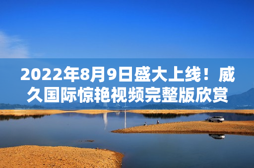 2022年8月9日盛大上线！威久国际惊艳视频完整版欣赏