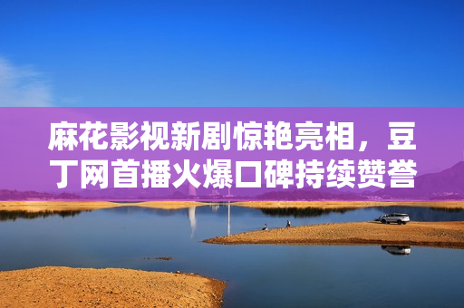 麻花影视新剧惊艳亮相，豆丁网首播火爆口碑持续赞誉