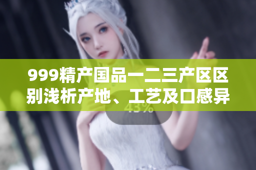 999精产国品一二三产区区别浅析产地、工艺及口感异同解析