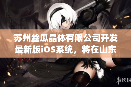 苏州丝瓜晶体有限公司开发最新版iOS系统，将在山东设立研发中心(1)