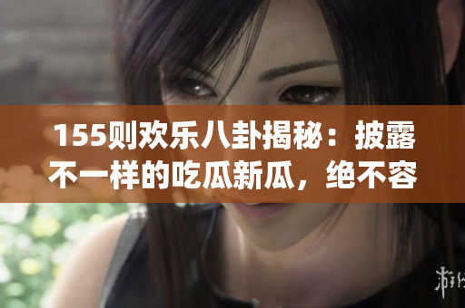 155则欢乐八卦揭秘：披露不一样的吃瓜新瓜，绝不容错过(1)