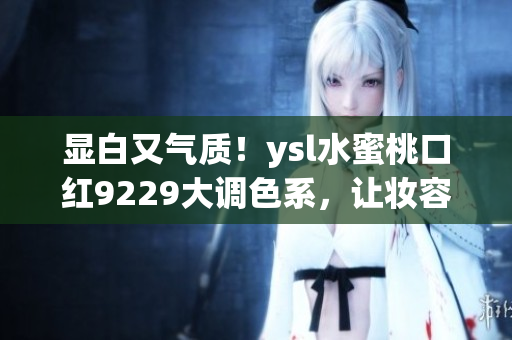 显白又气质！ysl水蜜桃口红9229大调色系，让妆容更出彩