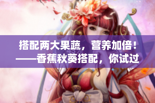 搭配两大果蔬，营养加倍！——香蕉秋葵搭配，你试过了吗？(1)