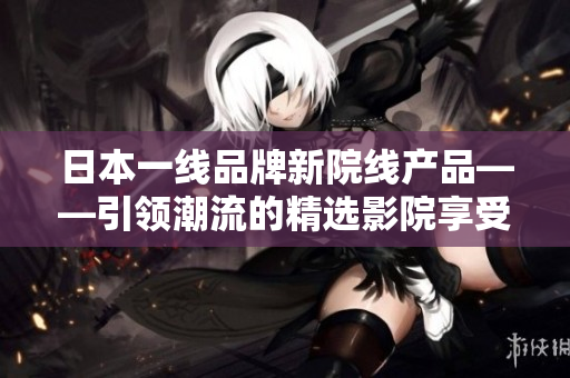 日本一线品牌新院线产品——引领潮流的精选影院享受