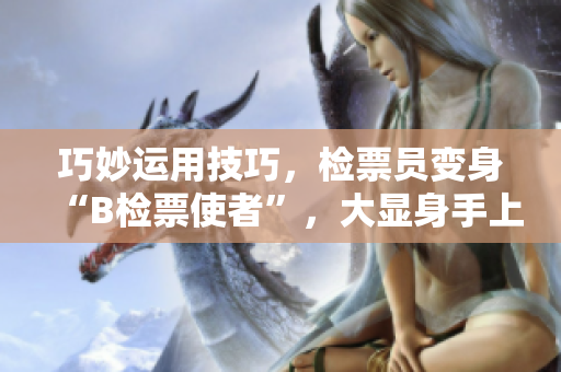 巧妙运用技巧，检票员变身“B检票使者”，大显身手上车真师傅