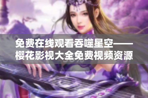 免费在线观看吞噬星空——樱花影视大全免费视频资源限时放送