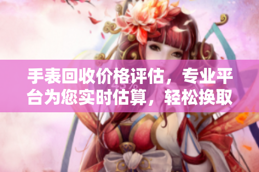 手表回收价格评估，专业平台为您实时估算，轻松换取最佳回收价